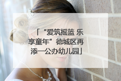 “爱筑摇篮 乐享童年”德城区再添一公办幼儿园