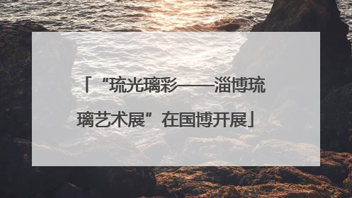 “琉光璃彩——淄博琉璃艺术展”在国博开展