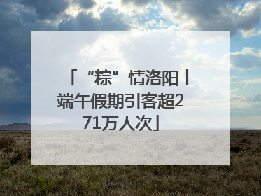 “粽”情洛阳丨端午假期引客超271万人次
