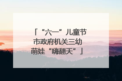 “六一”儿童节 市政府机关三幼萌娃“嗨翻天”