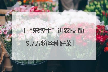 “宋博士”讲农技 助9.7万粉丝种好菜