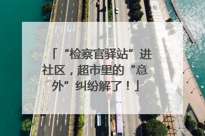 “检察官驿站”进社区，超市里的“意外”纠纷解了！