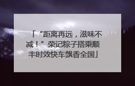 “距离再远，滋味不减！”荣记粽子搭乘顺丰时效快车飘香全国