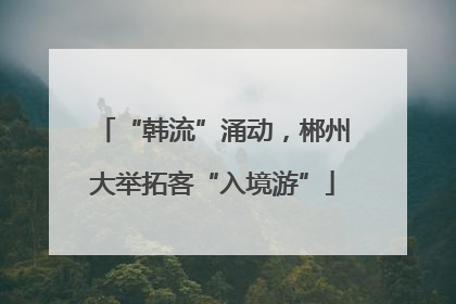 “韩流”涌动，郴州大举拓客“入境游”