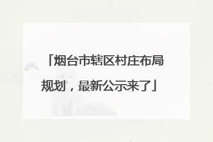 烟台市辖区村庄布局规划，最新公示来了