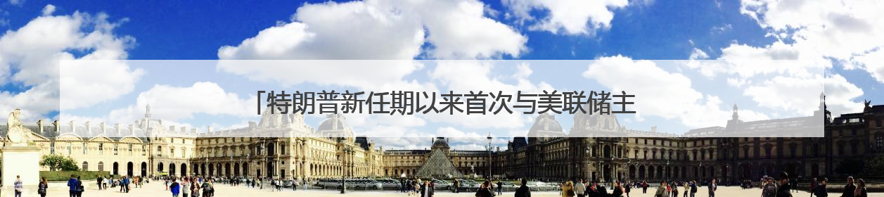 特朗普新任期以来首次与美联储主席鲍威尔会面：双方聊了点啥？