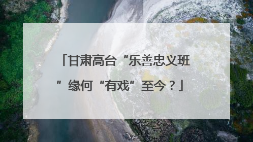 甘肃高台“乐善忠义班”缘何“有戏”至今？