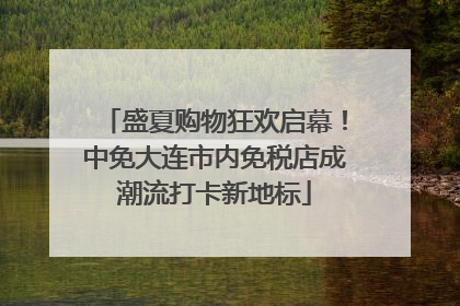 盛夏购物狂欢启幕！中免大连市内免税店成潮流打卡新地标