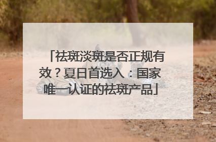 祛斑淡斑是否正规有效？夏日首选入：国家唯一认证的祛斑产品