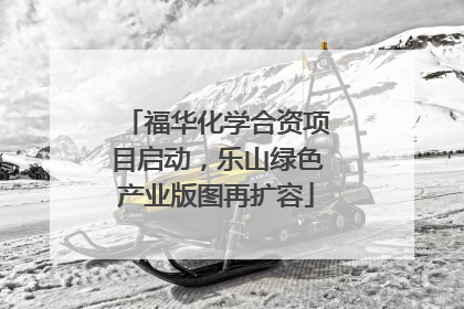 福华化学合资项目启动，乐山绿色产业版图再扩容
