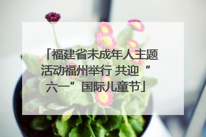 福建省未成年人主题活动福州举行 共迎“六一”国际儿童节