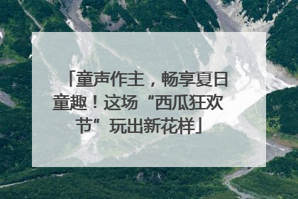 童声作主，畅享夏日童趣！这场“西瓜狂欢节”玩出新花样