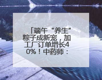 端午“养生”粽子成新宠，加工厂订单增长40%！中药师：养生效果有限