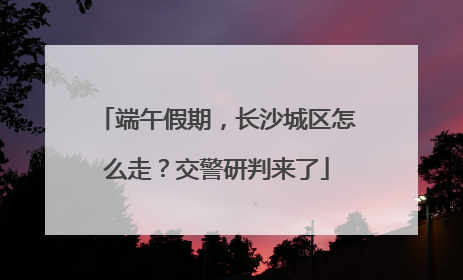 端午假期，长沙城区怎么走？交警研判来了
