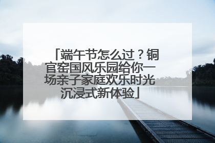 端午节怎么过？铜官窑国风乐园给你一场亲子家庭欢乐时光沉浸式新体验