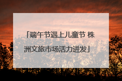 端午节遇上儿童节 株洲文旅市场活力迸发