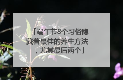 端午节8个习俗隐藏着最佳的养生方法，尤其最后两个