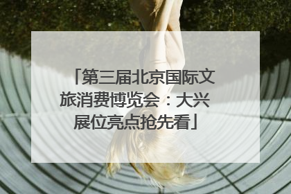 第三届北京国际文旅消费博览会：大兴展位亮点抢先看