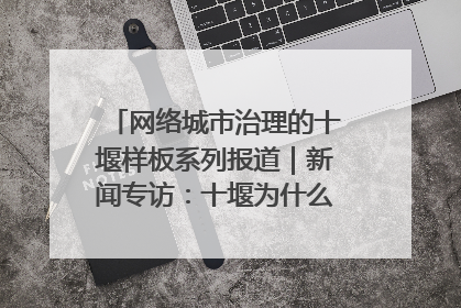 网络城市治理的十堰样板系列报道｜新闻专访：十堰为什么成为“黑马型”城市治理网络维度典型
