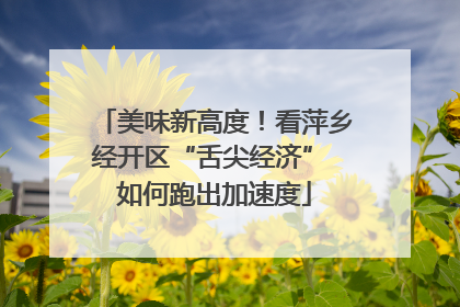 美味新高度！看萍乡经开区“舌尖经济” 如何跑出加速度