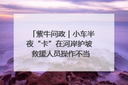紫牛问政｜小车半夜“卡”在河岸护坡 救援人员操作不当致小车翻下河，然后直接走人了