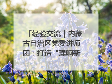 经验交流｜内蒙古自治区党委讲师团：打造“理响新征程”宣讲品牌