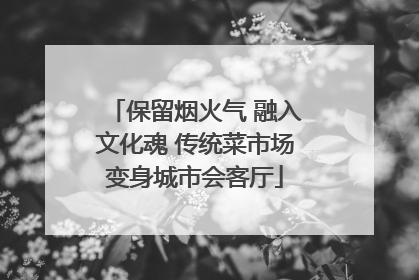 保留烟火气 融入文化魂 传统菜市场变身城市会客厅