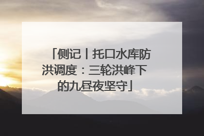 侧记丨托口水库防洪调度：三轮洪峰下的九昼夜坚守