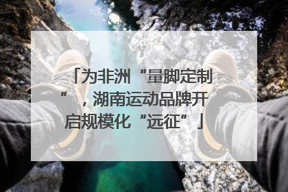 为非洲“量脚定制”，湖南运动品牌开启规模化“远征”