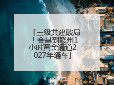 三级共建破局！会昌到赣州1小时黄金通道2027年通车