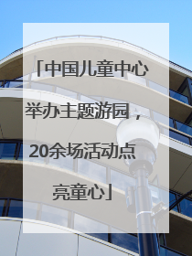 中国儿童中心举办主题游园，20余场活动点亮童心