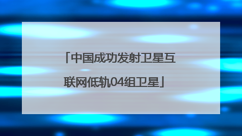 中国成功发射卫星互联网低轨04组卫星
