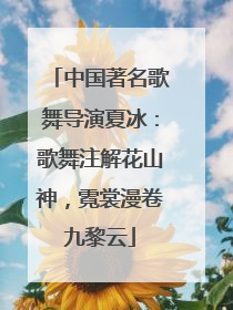中国著名歌舞导演夏冰：歌舞注解花山神，霓裳漫卷九黎云