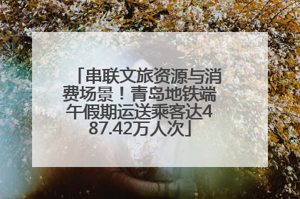 串联文旅资源与消费场景！青岛地铁端午假期运送乘客达487.42万人次