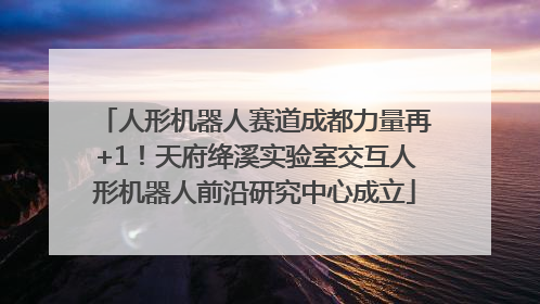 人形机器人赛道成都力量再+1！天府绛溪实验室交互人形机器人前沿研究中心成立