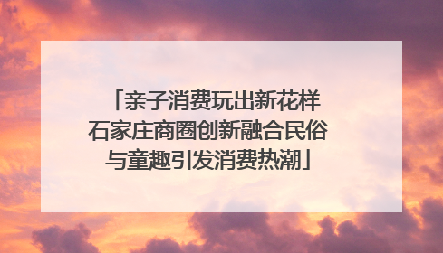 亲子消费玩出新花样 石家庄商圈创新融合民俗与童趣引发消费热潮