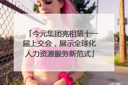今元集团亮相第十一届上交会，展示全球化人力资源服务新范式