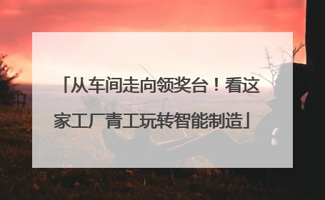 从车间走向领奖台！看这家工厂青工玩转智能制造