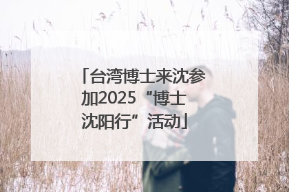 台湾博士来沈参加2025“博士沈阳行”活动