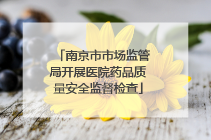 南京市市场监管局开展医院药品质量安全监督检查