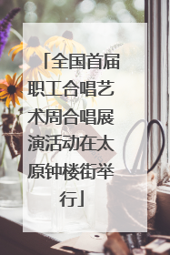 全国首届职工合唱艺术周合唱展演活动在太原钟楼街举行