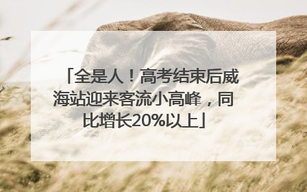 全是人！高考结束后威海站迎来客流小高峰，同比增长20%以上
