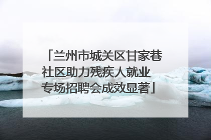 兰州市城关区甘家巷社区助力残疾人就业 专场招聘会成效显著