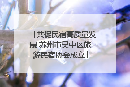 共促民宿高质量发展 苏州市吴中区旅游民宿协会成立