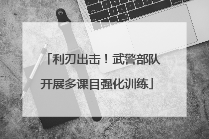 利刃出击！武警部队开展多课目强化训练