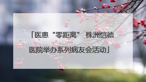 医患“零距离” 株洲恺德医院举办系列病友会活动