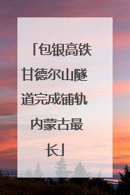 包银高铁甘德尔山隧道完成铺轨 内蒙古最长