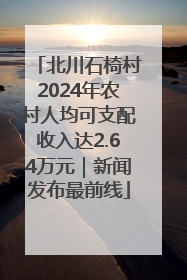 北川石椅村2024年农村人均可支配收入达2.64万元｜新闻发布最前线