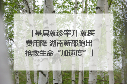基层就诊率升 就医费用降 湖南新邵跑出抢救生命“加速度”