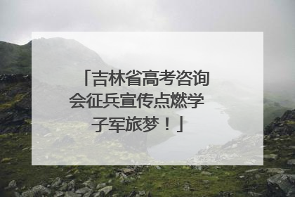 吉林省高考咨询会征兵宣传点燃学子军旅梦！